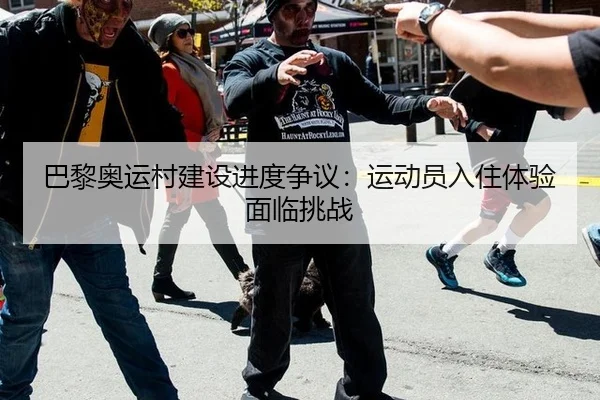 巴黎奥运村建设进度争议：运动员入住体验面临挑战