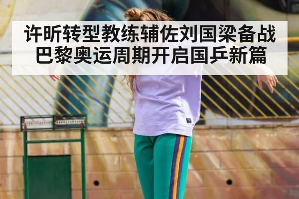 许昕转型教练辅佐刘国梁备战巴黎奥运周期开启国乒新篇