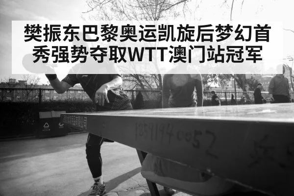 樊振东巴黎奥运凯旋后梦幻首秀强势夺取WTT澳门站冠军