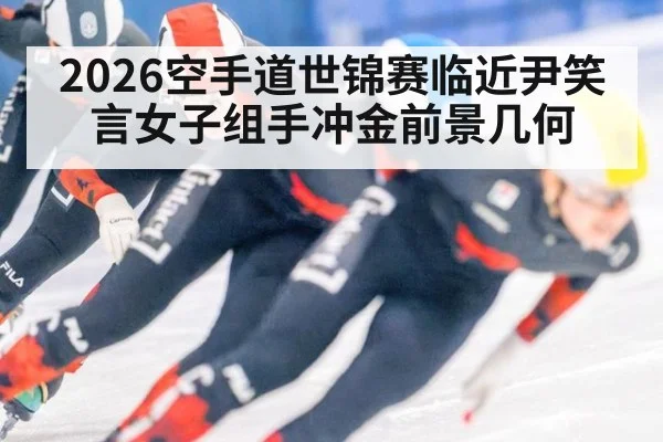 2026空手道世锦赛临近尹笑言女子组手冲金前景几何